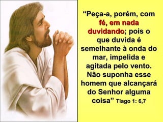 “ Peça-a, porém, com  fé, em nada   duvidando ; pois o que duvida é semelhante à onda do mar, impelida e agitada pelo vento. Não suponha esse homem que alcançará do Senhor alguma coisa”  Tiago 1: 6,7 