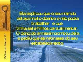 Ela explicou que o seu marido estava muito doente e não podia trabalhar  e que  tinha sete filhos para alimentar. O dono do armazém zombou dela e pediu que se retirasse do seu estabelecimento. A Chave nas Mãos da Fé! 