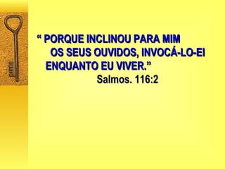 “  PORQUE INCLINOU PARA MIM  OS SEUS OUVIDOS, INVOCÁ-LO-EI ENQUANTO EU VIVER.”   Salmos. 116:2 