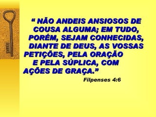 “  NÃO ANDEIS ANSIOSOS DE COUSA ALGUMA; EM TUDO, PORÉM, SEJAM CONHECIDAS, DIANTE DE DEUS, AS VOSSAS PETIÇÕES, PELA ORAÇÃO  E PELA SÚPLICA, COM  AÇÕES DE GRAÇA.”   Filpenses 4:6 