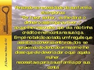 Pensando na necessidade da sua família ela implorou: "Por favor senhor,  eu lhe darei o dinheiro assim que eu tiver..." ao que lhe respondeu  que  ela  não tinha crédito e nem conta na sua loja. Em pé no balcão ao lado, um freguês que assistia a conversa entre os dois  se  aproximou do dono do armazém e lhe disse que ele deveria dar o que  aquela  mulher  necessitava para a sua família por sua conta A Chave nas Mãos da Fé! 
