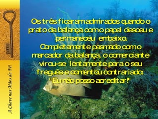 Os três ficaram admirados quando o prato da balança com o papel desceu e  permaneceu  embaixo. Completamente pasmado com o marcador da balança, o comerciante virou-se  lentamente para o seu freguês e comentou contrariado: "Eu não posso acreditar!" A Chave nas Mãos da Fé! 
