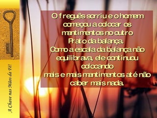 O freguês sorriu e o homem começou a colocar os mantimentos no outro Prato da balança.  Como a escala da balança não equilibrava, ele continuou colocando mais e mais mantimentos até não caber mais nada. A Chave nas Mãos da Fé! 