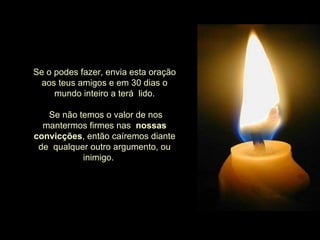     Se o podes fazer, envia esta oração aos teus amigos e em 30 dias o mundo inteiro a terá  lido.     Se não temos o valor de nos mantermos firmes nas   nossas   convicções , então caíremos diante de  qualquer outro argumento, ou inimigo.        