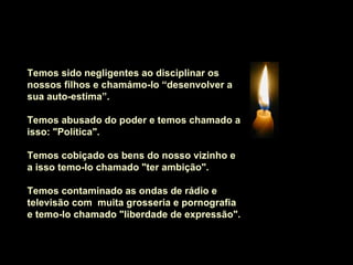    Temos sido negligentes ao disciplinar os nossos filhos e chamámo-lo “desenvolver a sua auto-estima”.     Temos abusado do poder e temos chamado a isso: "Política".    Temos cobiçado os bens do nosso vizinho e a isso temo-lo chamado "ter ambição".    Temos contaminado as ondas de rádio e televisão com  muita grosseria e pornografia e temo-lo chamado "liberdade de expressão".   