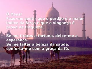 Ó Deus!  Faze-me sentir que o perdão é o maior índice da força e que a vingança é prova de fraqueza. Se me tirares a fortuna, deixe-me a esperança. Se me faltar a beleza da saúde, conforta-me com a graça da fé. 