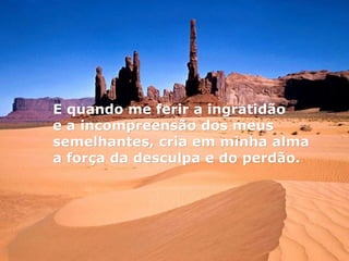 E quando me ferir a ingratidão  e a incompreensão dos meus semelhantes, cria em minha alma a força da desculpa e do perdão. 