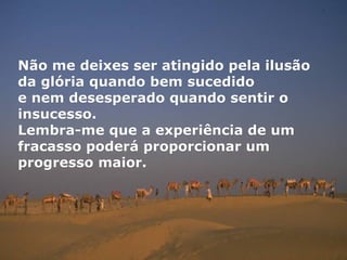 Não me deixes ser atingido pela ilusão
da glória quando bem sucedido
e nem desesperado quando sentir o
insucesso.
Lembra-me que a experiência de um
fracasso poderá proporcionar um
progresso maior.
 