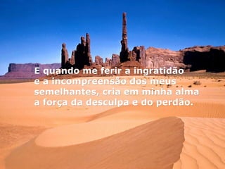 E quando me ferir a ingratidão
e a incompreensão dos meus
semelhantes, cria em minha alma
a força da desculpa e do perdão.
 