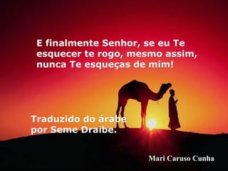 E finalmente Senhor, se eu Te
 esquecer te rogo, mesmo assim,
 nunca Te esqueças de mim!




Traduzido do árabe
por Seme Draibe.


                     Mari Caruso Cunha
 