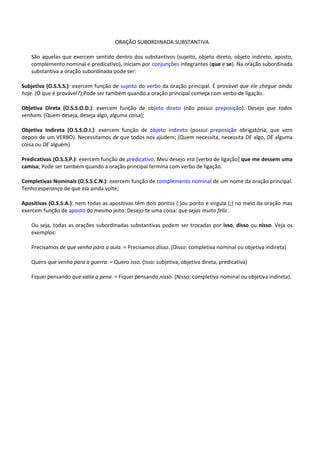 ORAÇÃO SUBORDINADA SUBSTANTIVA

   São aquelas que exercem sentido dentro dos substantivos (sujeito, objeto direto, objeto indireto, aposto,
   complemento nominal e predicativo), iniciam por conjunções integrantes (que e se). Na oração subordinada
   substantiva a oração subordinada pode ser:

Subjetiva (O.S.S.S.): exercem função de sujeito do verbo da oração principal. É provável que ele chegue ainda
hoje. (O que é provável?);Pode ser também quando a oração principal começa com verbo de ligação.

Objetiva Direta (O.S.S.O.D.): exercem função de objeto direto (não possui preposição). Desejo que todos
venham. (Quem deseja, deseja algo, alguma coisa);

Objetiva Indireta (O.S.S.O.I.): exercem função de objeto indireto (possui preposição obrigatória, que vem
depois de um VERBO). Necessitamos de que todos nos ajudem; (Quem necessita, necessita DE algo, DE alguma
coisa ou DE alguém)

Predicativas (O.S.S.P.): exercem função de predicativo. Meu desejo era [verbo de ligação] que me dessem uma
camisa; Pode ser também quando a oração principal termina com verbo de ligação.

Completivas Nominais (O.S.S.C.N.): exercem função de complemento nominal de um nome da oração principal.
Tenho esperança de que ela ainda volte;

Apositivas (O.S.S.A.): nem todas as apositivas têm dois pontos (:)ou ponto e virgula (;) no meio da oração mas
exercem função de aposto do mesmo jeito. Desejo-te uma coisa: que sejas muito feliz.

   Ou seja, todas as orações subordinadas substantivas podem ser trocadas por isso, disso ou nisso. Veja os
   exemplos:

   Precisamos de que venha para a aula. = Precisamos disso. (Disso: completiva nominal ou objetiva indireta)

   Quero que venha para a guerra. = Quero isso. (Isso: subjetiva, objetiva direta, predicativa)

   Fiquei pensando que valia a pena. = Fiquei pensando nisso. (Nisso: completiva nominal ou objetiva indireta).
 