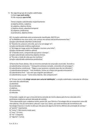 1) No seguinte grupo de orações sublinhadas:
   I) é bom que você venha;
   II) não esqueças que és fiel;

   Temos orações subordinadas respectivamente:
   a) objetiva direta, subjetiva:
   b) subjetiva, objetiva direta:
   c) objetiva direta, adverbial temporal:
   d) subjetiva, predicativa:
   e) predicativa, objetiva direta.

 02) A oração sublinhada está corretamente classificada, EXCETO em:
 a) “se Madalena me visse assim, com certeza me achava extraordinariamente feio.”
 (oração subordinada adverbial condicional)
 b) “levanto-me, procuro uma vela, que a luz vai apagar-se”;
 (oração coordenada sindética explicativa)
 c) “de longe em longe sento-me fatigado e escrevo uma linha”;
 (oração coordenada sindética aditiva)
 d) “e falando assim, compreendo que perco o tempo”;
 (oração subordinada substantiva objetiva direta) .
 e) “foi este o modo de vida que me inutilizou.”
 (oração subordinada substantiva predicativa)

 3) Numa das frases abaixo, não se encontra exemplo da conjunção anunciada. Assinale-a:
 a) subordinativa concessiva -” Conquanto estivesse cansado, concordou em prosseguir”;
 b) subordinativa condicional - “Digam o que quiserem contanto que não me ofendam”;
 c) subordinativa temporal - “mal anoiteceu, iniciou-se a festa com grande entusiasmo” ;
 d) subordinativa final - “saiu sem que ninguém percebesse”;
 e) subordinativa causal - “como estou doente, não comparecerei”.

 4) “O mais certo é não dirigir veículo sem carta de habilitação”, a oração sublinhada é reduzida de infinitivo
 com valor de subordinada:
 a) adverbial;
 b) coordenada:
 c) adjetiva;
 d) substantiva;
 e) reduzida.

 5) Assinale a opção em que a troca do termo extraído do trecho abaixo pela forma colocada entre
 parênteses implicaria sensível alteração de sentido:
 “Uma observação mais cuidadosa revela, porém (A), que Ciência e Tecnologia não se comportam como (B)
 mercadorias, mas (C) como bens culturais: é por isso, talvez, que toda tentativa de transferência de
 tecnologia fracassa e resulta no (D) que não passa de alguma (E) forma efêmera de prestação de serviço.”
 a) “porém” / (portanto);
 b) “como” / (do mesmo modo que);
 c) “mas” / (e sim);
 d) “no” / (naquilo);
 e) “alguma” / (uma).


 b, e, d, d, a.
 
