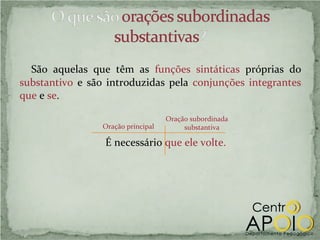 São aquelas que têm as funções sintáticas próprias do
substantivo e são introduzidas pela conjunções integrantes
que e se.

                                    Oração subordinada
                 Oração principal        substantiva

                 É necessário que ele volte.
 