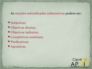 As orações subordinadas substantivas podem ser:

Subjetivas;
Objetivas diretas;
Objetivas indiretas;
Completivas nominais;
Predicativas;
Apositivas.
 