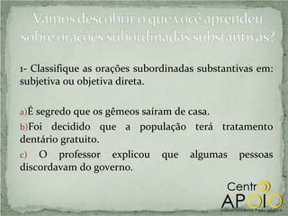 1- Classifique as orações subordinadas substantivas em:
subjetiva ou objetiva direta.

a)É segredo que os gêmeos saíram de casa.
b)Foi  decidido que a população terá tratamento
dentário gratuito.
c) O professor explicou que algumas pessoas
discordavam do governo.
 