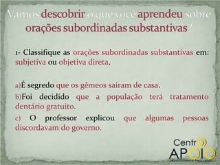 1- Classifique as orações subordinadas substantivas em:
subjetiva ou objetiva direta.

a)É segredo que os gêmeos saíram de casa.
b)Foi  decidido que a população terá tratamento
dentário gratuito.
c) O professor explicou que algumas pessoas
discordavam do governo.
 