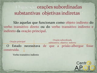 São aquelas que funcionam como objeto indireto do
verbo transitivo direto ou do verbo transitivo indireto e
indireto da oração principal.

                                      Oração subordinada
   Oração principal               substantiva objetiva indireta
  O Estado necessitava de que a prisão-albergue fosse
construída.
      Verbo transitivo indireto
 