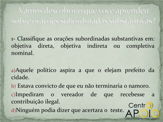1- Classifique as orações subordinadas substantivas em:
objetiva direta, objetiva indireta ou completiva
nominal.

a)Aquele político aspira a que o elejam prefeito da
cidade.
b) Estava convicto de que eu não terminaria o namoro.
c)Impediram o vereador de que recebesse a
contribuição ilegal.
d)Ninguém podia dizer que acertara o teste.
 