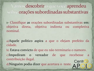 1- Classifique as orações subordinadas substantivas em:
objetiva direta, objetiva indireta ou completiva
nominal.

a)Aquele político aspira a que o elejam prefeito da
cidade.
b) Estava convicto de que eu não terminaria o namoro.
c)Impediram o vereador de que recebesse a
contribuição ilegal.
d)Ninguém podia dizer que acertara o teste.
 