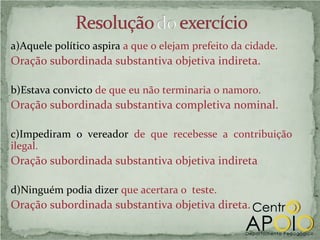 a)Aquele político aspira a que o elejam prefeito da cidade.
Oração subordinada substantiva objetiva indireta.

b)Estava convicto de que eu não terminaria o namoro.
Oração subordinada substantiva completiva nominal.

c)Impediram o vereador de que recebesse a contribuição
ilegal.
Oração subordinada substantiva objetiva indireta

d)Ninguém podia dizer que acertara o teste.
Oração subordinada substantiva objetiva direta.
 
