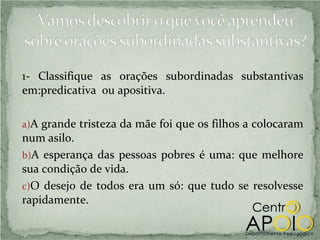 1- Classifique as orações subordinadas substantivas
em:predicativa ou apositiva.

a)A grande tristeza da mãe foi que os filhos a colocaram
num asilo.
b)A esperança das pessoas pobres é uma: que melhore
sua condição de vida.
c)O desejo de todos era um só: que tudo se resolvesse
rapidamente.
 