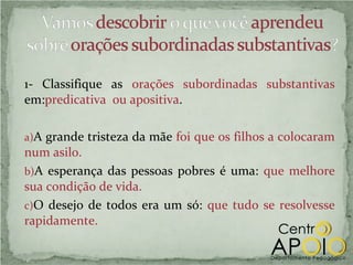 1- Classifique as orações subordinadas substantivas
em:predicativa ou apositiva.

a)A grande tristeza da mãe foi que os filhos a colocaram
num asilo.
b)A esperança das pessoas pobres é uma: que melhore
sua condição de vida.
c)O desejo de todos era um só: que tudo se resolvesse
rapidamente.
 