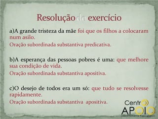 a)A grande tristeza da mãe foi que os filhos a colocaram
num asilo.
Oração subordinada substantiva predicativa.

b)A esperança das pessoas pobres é uma: que melhore
sua condição de vida.
Oração subordinada substantiva apositiva.

c)O desejo de todos era um só: que tudo se resolvesse
rapidamente.
Oração subordinada substantiva apositiva.
 
