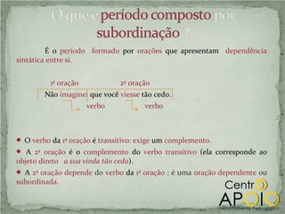É o período formado por orações que apresentam dependência
sintática entre si.


          1ª oração            2ª oração
        Não imaginei que você viesse tão cedo.
                      verbo            verbo



 O verbo da 1ª oração é transitivo: exige um complemento.
 A 2ª oração é o complemento do verbo transitivo (ela corresponde ao
objeto direto a sua vinda tão cedo).
 A 2ª oração depende do verbo da 1ª oração : é uma oração dependente ou
subordinada.
 