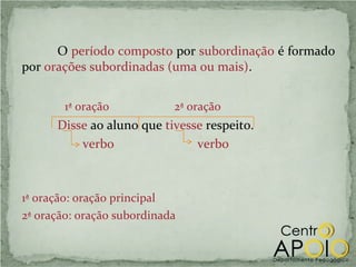 O período composto por subordinação é formado
por orações subordinadas (uma ou mais).


        1ª oração           2ª oração
      Disse ao aluno que tivesse respeito.
          verbo                verbo



1ª oração: oração principal
2ª oração: oração subordinada
 