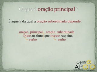 É aquela da qual a oração subordinada depende.


      oração principal oração subordinada
         Disse ao aluno que tivesse respeito.
             verbo                verbo
 