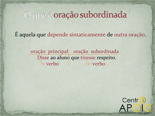 É aquela que depende sintaticamente de outra oração.

      oração principal oração subordinada
         Disse ao aluno que tivesse respeito.
             verbo                verbo
 