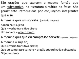 São orações que exercem a mesma função que
um substantivo, na estrutura sintática da frase. São
geralmente introduzidas por conjunções integrantes
que e se.
A menina quis um sorvete. (período simples)
A menina = sujeito
Quis = verbo transitivo direto
Um sorvete = objeto direto
A menina quis que eu comprasse sorvete. (período composto)
A menina = sujeito;
Quis = verbo transitivo direto;
Que eu comprasse sorvete = oração subordinada substantiva
Objetiva direta
 