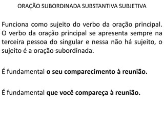 ORAÇÃO SUBORDINADA SUBSTANTIVA SUBJETIVA

Funciona como sujeito do verbo da oração principal.
O verbo da oração principal se apresenta sempre na
terceira pessoa do singular e nessa não há sujeito, o
sujeito é a oração subordinada.

É fundamental o seu comparecimento à reunião.

É fundamental que você compareça à reunião.
 