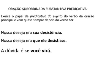ORAÇÃO SUBORDINADA SUBSTANTIVA PREDICATIVA
Exerce o papel de predicativo do sujeito do verbo da oração
principal e vem quase sempre depois do verbo ser.


Nosso desejo era sua desistência.
Nosso desejo era que ele desistisse.

A dúvida é se você virá.
 