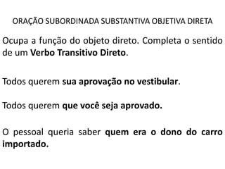ORAÇÃO SUBORDINADA SUBSTANTIVA OBJETIVA DIRETA

Ocupa a função do objeto direto. Completa o sentido
de um Verbo Transitivo Direto.

Todos querem sua aprovação no vestibular.

Todos querem que você seja aprovado.

O pessoal queria saber quem era o dono do carro
importado.
 
