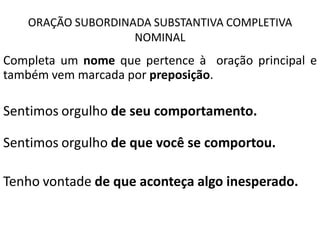 ORAÇÃO SUBORDINADA SUBSTANTIVA COMPLETIVA
                   NOMINAL
Completa um nome que pertence à oração principal e
também vem marcada por preposição.

Sentimos orgulho de seu comportamento.

Sentimos orgulho de que você se comportou.

Tenho vontade de que aconteça algo inesperado.
 