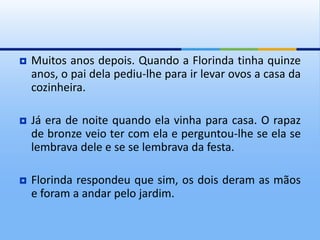  Muitos anos depois. Quando a Florinda tinha quinze
anos, o pai dela pediu-lhe para ir levar ovos a casa da
cozinheira.
 Já era de noite quando ela vinha para casa. O rapaz
de bronze veio ter com ela e perguntou-lhe se ela se
lembrava dele e se se lembrava da festa.
 Florinda respondeu que sim, os dois deram as mãos
e foram a andar pelo jardim.
 