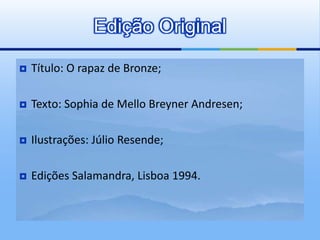  Título: O rapaz de Bronze;
 Texto: Sophia de Mello Breyner Andresen;
 Ilustrações: Júlio Resende;
 Edições Salamandra, Lisboa 1994.
Edição Original
 
