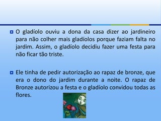  O gladíolo ouviu a dona da casa dizer ao jardineiro
para não colher mais gladíolos porque faziam falta no
jardim. Assim, o gladíolo decidiu fazer uma festa para
não ficar tão triste.
 Ele tinha de pedir autorização ao rapaz de bronze, que
era o dono do jardim durante a noite. O rapaz de
Bronze autorizou a festa e o gladíolo convidou todas as
flores.
 