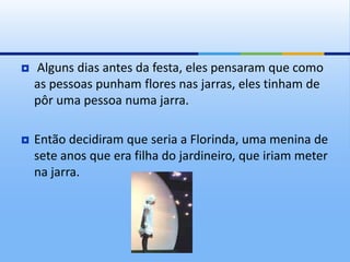  Alguns dias antes da festa, eles pensaram que como
as pessoas punham flores nas jarras, eles tinham de
pôr uma pessoa numa jarra.
 Então decidiram que seria a Florinda, uma menina de
sete anos que era filha do jardineiro, que iriam meter
na jarra.
 