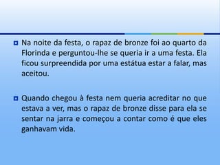  Na noite da festa, o rapaz de bronze foi ao quarto da
Florinda e perguntou-lhe se queria ir a uma festa. Ela
ficou surpreendida por uma estátua estar a falar, mas
aceitou.
 Quando chegou à festa nem queria acreditar no que
estava a ver, mas o rapaz de bronze disse para ela se
sentar na jarra e começou a contar como é que eles
ganhavam vida.
 