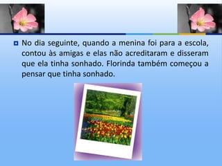  No dia seguinte, quando a menina foi para a escola,
contou às amigas e elas não acreditaram e disseram
que ela tinha sonhado. Florinda também começou a
pensar que tinha sonhado.
 