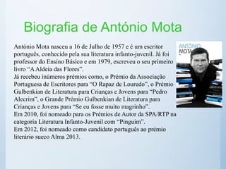 Biografia de António Mota
António Mota nasceu a 16 de Julho de 1957 e é um escritor
português, conhecido pela sua literatura infanto-juvenil. Já foi
professor do Ensino Básico e em 1979, escreveu o seu primeiro
livro “AAldeia das Flores”.
Já recebeu inúmeros prémios como, o Prémio da Associação
Portuguesa de Escritores para “O Rapaz de Louredo”, o Prémio
Gulbenkian de Literatura para Crianças e Jovens para “Pedro
Alecrim”, o Grande Prémio Gulbenkian de Literatura para
Crianças e Jovens para “Se eu fosse muito magrinho”.
Em 2010, foi nomeado para os Prémios de Autor da SPA/RTP na
categoria Literatura Infanto-Juvenil com “Pinguim”.
Em 2012, foi nomeado como candidato português ao prémio
literário sueco Alma 2013.
 