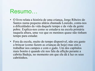 Resumo…
• O livro relata a história de uma criança, Jorge Ribeiro do
Santos numa pequena aldeia chamada Louredo, conta-nos
a dificuldades da vida daquele tempo e da vida da gente
pobre. Explica-nos como se estudava na escola primária
naquela altura, uma vez que os meninos quase não tinham
tempo para estudar.
• Fora da escola, muito do tempo disponível, não era gasto
a brincar (como fazem as crianças de hoje) mas sim a
trabalhar nos campos e com o gado. Um dos capítulos
mais bonito é quando ele nos fala da aflição perante a
cabrita Badeja, no momento em que ela dá à luz os seus
cabritinhos.
 