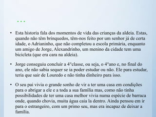 …
• Esta historia fala dos momentos de vida das crianças da aldeia. Estas,
quando não têm brinquedos, têm-nos feito por um senhor já de certa
idade, o Adrianinho, que não completou a escola primária, enquanto
um amigo de Jorge, Alexandrinho, um menino da cidade tem uma
bicicleta (que era cara na aldeia).
• Jorge conseguiu concluir a 4°classe, ou seja, o 4°ano e, no final do
ano, ele não sabia sequer se ia poder estudar ou não. Ele para estudar,
teria que sair de Louredo e não tinha dinheiro para isso.
• O seu pai vivia o grande sonho de vir a ter uma casa em condições
para o abrigar a ele e a toda a sua família mas, como não tinha
possibilidades de ter uma casa melhor vivia numa espécie de barraca
onde, quando chovia, muita água caia la dentro. Ainda pensou em ir
para o estrangeiro, com um primo seu, mas era incapaz de deixar a
família.
 