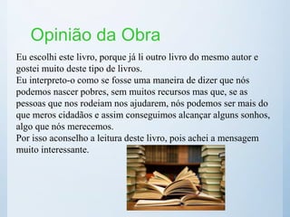 Opinião da Obra
Eu escolhi este livro, porque já li outro livro do mesmo autor e
gostei muito deste tipo de livros.
Eu interpreto-o como se fosse uma maneira de dizer que nós
podemos nascer pobres, sem muitos recursos mas que, se as
pessoas que nos rodeiam nos ajudarem, nós podemos ser mais do
que meros cidadãos e assim conseguimos alcançar alguns sonhos,
algo que nós merecemos.
Por isso aconselho a leitura deste livro, pois achei a mensagem
muito interessante.
 