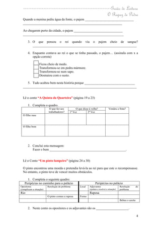 ----------------------------------------------------Guião de Leitura
                                                    O Rapaz de Pedra
  Quando a menina pediu água da fonte, o pajem ______________________________
  _____________________________________________________________

  Ao chegarem perto da cidade, o pajem ______________________________
  ______________________________________________________________

       3. O que pensou o rei quando viu o pajem cheio de sangue?
          ________________________________________________________________

       4. Enquanto contava ao rei o que se tinha passado, o pajem… (assinala com x a
          opção correta)

                  Ficou cheio de medo.
                  Transformou-se em pedra mármore.
                  Transformou-se num sapo.
                  Desmaiou com o susto.

     5. Tudo acabou bem nesta história porque _______________________________
  ______________________________________________________________________


  Lê o conto “A Quinta da Quarteira” (página 19 a 23)

       1. Completa o quadro.
                           O que fez aos          O que disse à velha?             Vendeu a fruta?
                          trabalhadores?     1ª Vez         2ª Vez
  O filho mau



  O filho bom




       2. Conclui esta mensagem:
          Fazer o bem _______________________________________________.


  Lê o Conto “Um pinto lampeiro” (página 24 a 30)

  O pinto encontrou uma moeda e pretendia levá-la ao rei para que este o recompensasse.
  No entanto, o pinto teve de vencer muitos obstáculos.

     1. Completa o seguinte quadro:
   Peripécias no caminho para o palácio                             Peripécias no palácio
Opositores               Resolução do problema        Local   Adjuvantes                       Resolução        do
(complicam a situação)                                        (ajudam a resolver a situação)   problema
Rio                                                           Raposa
                         O pinto comeu a raposa       Forno
                                                                                               Bebeu o azeite

       2. Neste conto os opositores e os adjuvantes são os ____________________.

                                                                                                                4
 