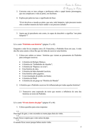 ----------------------------------------------------Guião de Leitura
                                                  O Rapaz de Pedra
   3. Conversa com os teus colegas e professora sobre o papel destas personagens,
      que ora complicam a vida ao pinto, ora facilitam.

   4. Explica por palavras tuas o significado da frase:

      “O rei devolveu a moeda ao pinto, que saiu, todo lampeiro, indo procurar noutro
      sítio a melhor maneira de fazer render o seu precioso achado.”
_____________________________________________________________________
_____________________________________________________________________

   5. Agora que já percebeste este conto, és capaz de descobrir o significa “um pinto
      lampeiro”?
____________________________________________________________________


Lê o conto “Pedrinho sem história” (página 31 a 42)

Enquanto a mãe foi às compras com a D. Francelina, o Pedrinho ficou em casa. A mãe
deu-lhe uma caneta e disse-lhe que ele tinha de escrever uma história.

   1. Coloca por ordem os temas / histórias que vieram ao pensamento de Pedrinho
      para conseguir escrever.

          A história do Relógio Maluco;
          A história do “Soldadinho de chumbo”;
          A história da “Raposa e as uvas”;
          Uma história de cães;
          A história da fada chamada Lucrécia;
          Uma história sobre gigantes;
          A movimentação do prédio em frente;
          A história de Heidi
          A história de um grego na “História do Mundo”

   2. A história que o Pedrinho escreveu foi influenciada por todas aquelas histórias?
      _____________________________________________________________

       2.1 Transcreve uma expressão do texto que mostre a influência de uma das
           histórias no texto do Pedrinho.
           _____________________________________________________________


Lê o conto “O rato dentro da pipa” (página 43 a 46)

   1. Coloca questões para estas respostas:

   1.1. _______________________________________________________________
Para fugir do gato, o rato escondeu-se numa pipa cheia de vinho.
   1.2.________________________________________________________________
O gato ficou à espera que o rato saísse da pipa.
   1.3._____________________________________________________________
O ratinho ficou zonzo porque bebeu muito vinho.

                                                                                         5
 
