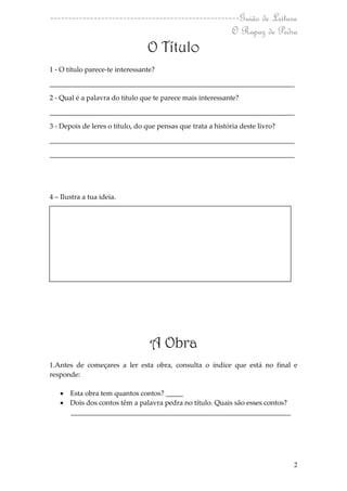 ----------------------------------------------------Guião de Leitura
                                                  O Rapaz de Pedra
                                 O Título
1 - O título parece-te interessante?

______________________________________________________________________

2 - Qual é a palavra do título que te parece mais interessante?

______________________________________________________________________

3 - Depois de leres o título, do que pensas que trata a história deste livro?

______________________________________________________________________

______________________________________________________________________




4 – Ilustra a tua ideia.




                                  A Obra
1.Antes de começares a ler esta obra, consulta o índice que está no final e
responde:

    Esta obra tem quantos contos? _____
    Dois dos contos têm a palavra pedra no título. Quais são esses contos?
     _______________________________________________________________




                                                                                2
 