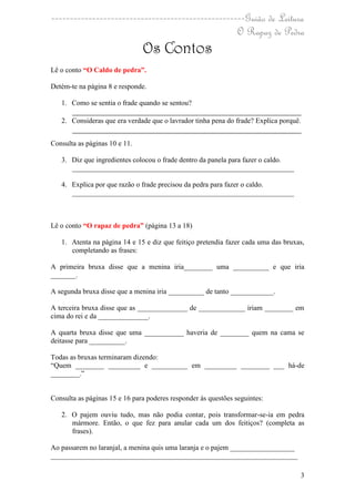 ----------------------------------------------------Guião de Leitura
                                                  O Rapaz de Pedra
                               Os Contos
Lê o conto “O Caldo de pedra”.

Detém-te na página 8 e responde.

   1. Como se sentia o frade quando se sentou?
      ________________________________________________________________
   2. Consideras que era verdade que o lavrador tinha pena do frade? Explica porquê.
      ________________________________________________________________
Consulta as páginas 10 e 11.

   3. Diz que ingredientes colocou o frade dentro da panela para fazer o caldo.
      ______________________________________________________________

   4. Explica por que razão o frade precisou da pedra para fazer o caldo.
      ______________________________________________________________



Lê o conto “O rapaz de pedra” (página 13 a 18)

   1. Atenta na página 14 e 15 e diz que feitiço pretendia fazer cada uma das bruxas,
      completando as frases:

A primeira bruxa disse que a menina iria________ uma __________ e que iria
_______.

A segunda bruxa disse que a menina iria __________ de tanto ____________.

A terceira bruxa disse que as ______________ de _____________ iriam ________ em
cima do rei e da ______________.

A quarta bruxa disse que uma ___________ haveria de ________ quem na cama se
deitasse para __________.

Todas as bruxas terminaram dizendo:
“Quem ________ _________ e __________ em _________ ________ ___ há-de
________.”


Consulta as páginas 15 e 16 para poderes responder às questões seguintes:

   2. O pajem ouviu tudo, mas não podia contar, pois transformar-se-ia em pedra
      mármore. Então, o que fez para anular cada um dos feitiços? (completa as
      frases).

Ao passarem no laranjal, a menina quis uma laranja e o pajem __________________
_____________________________________________________________________

                                                                                   3
 